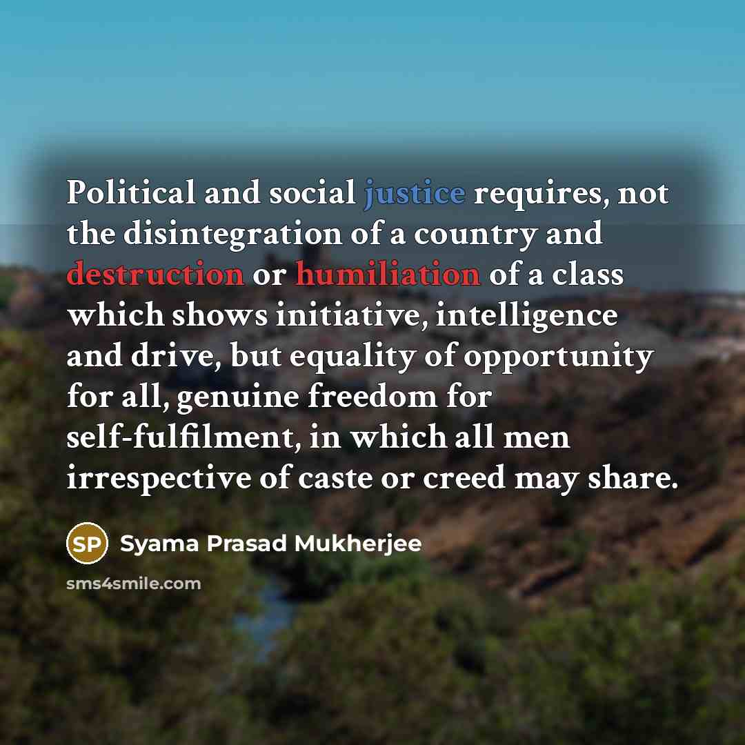 “Political and social justice requires, not the disintegration of a country and destruction or humiliation of a class which shows initiative, intelligence and drive, but equality of opportunity for all, genuine freedom for self-fulfilment, in which all men irrespective of caste or creed may share.” quote by Syama Prasad Mukherjee