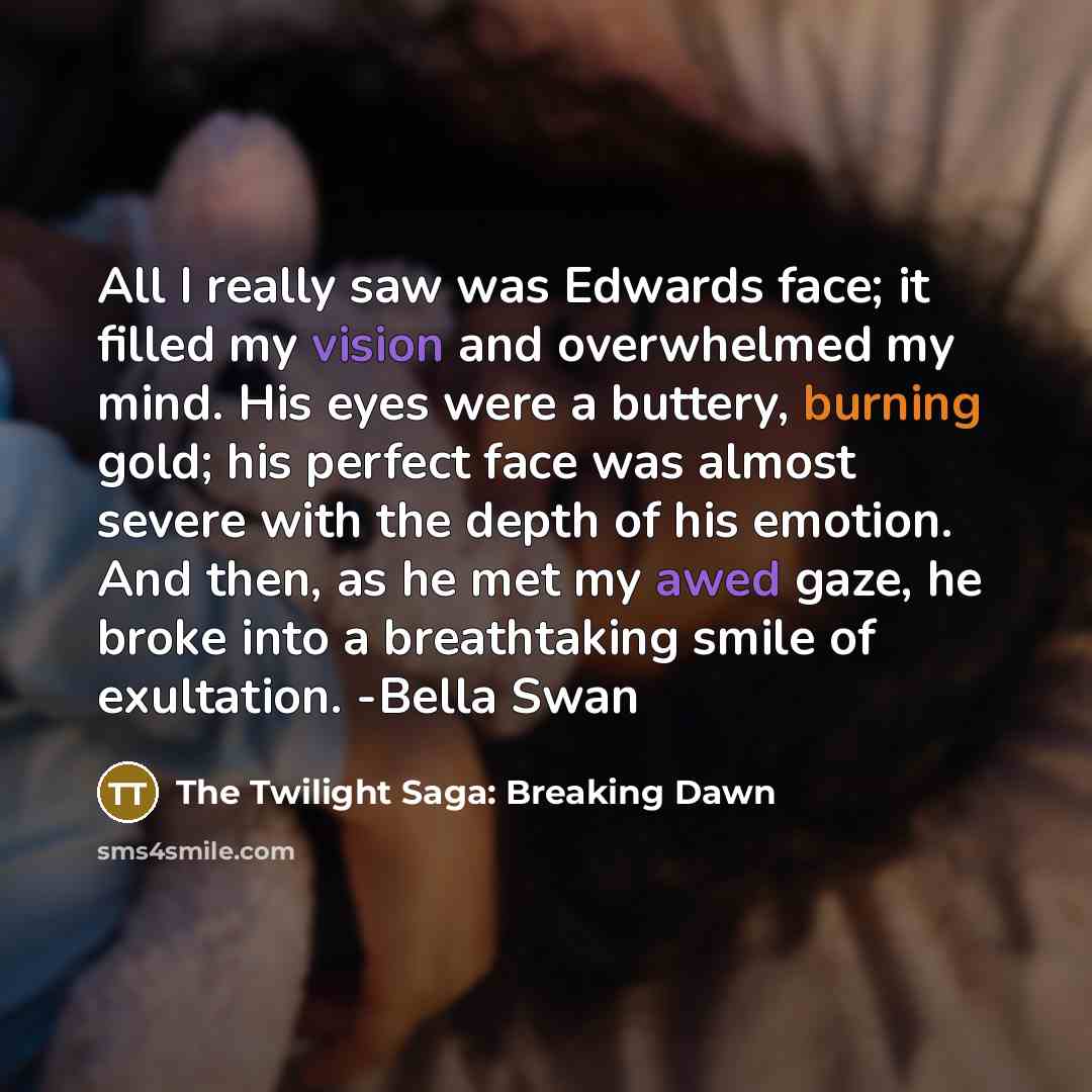 “All I really saw was Edwards face; it filled my vision and overwhelmed my mind. His eyes were a buttery, burning gold; his perfect face was almost severe with the depth of his emotion. And then, as he met my awed gaze, he broke into a breathtaking smile of exultation. -Bella Swan” quote by The Twilight Saga: Breaking Dawn