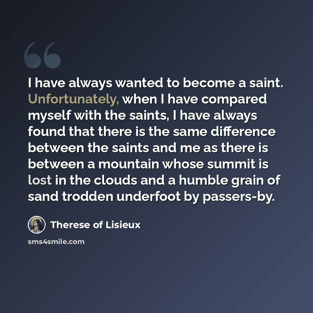 “I have always wanted to become a saint. Unfortunately, when I have compared myself with the saints, I have always found that there is the same difference between the saints and me as there is between a mountain whose summit is lost in the clouds and a humble grain of sand trodden underfoot by…” quote by Therese of Lisieux