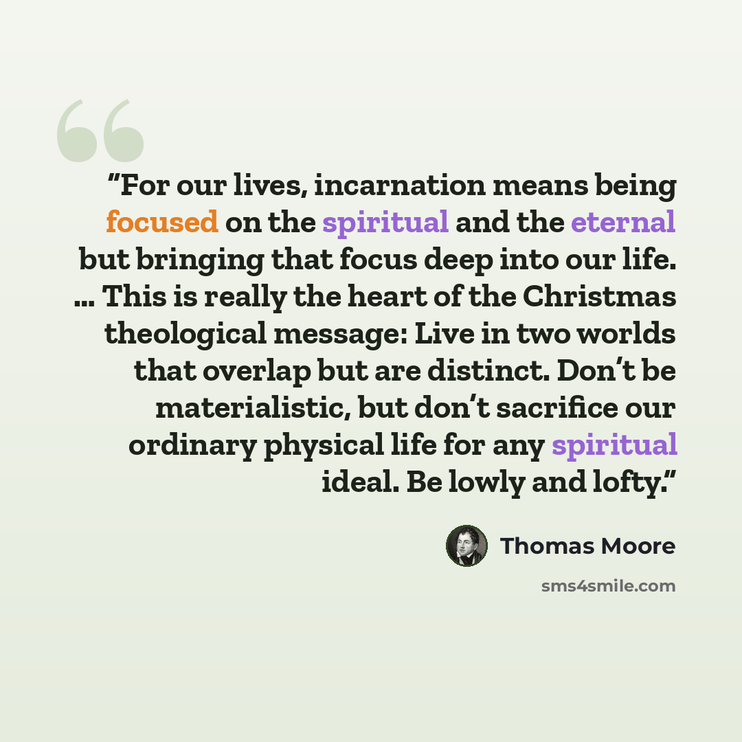 “For our lives, incarnation means being focused on the spiritual and the eternal but bringing that focus deep into our life. … This is really the heart of the Christmas theological message: Live in two worlds that overlap but are distinct. Don’t be materialistic, but don’t sacrifice our ordinary…” quote by Thomas Moore