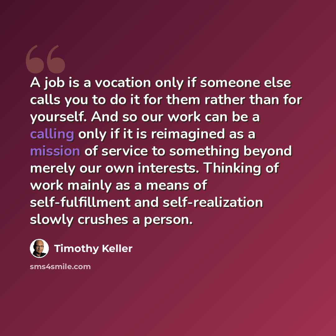 “A job is a vocation only if someone else calls you to do it for them rather than for yourself. And so our work can be a calling only if it is reimagined as a mission of service to something beyond merely our own interests. Thinking of work mainly as a means of self-fulfillment and self-realization…” quote by Timothy Keller