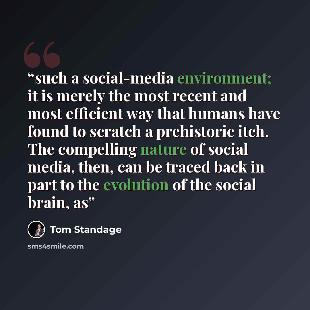 “such a social-media environment; it is merely the most recent and most efficient way that humans have found to scratch a prehistoric itch. The compelling nature of social media, then, can be traced back in part to the evolution of the social brain, as” quote by Tom Standage