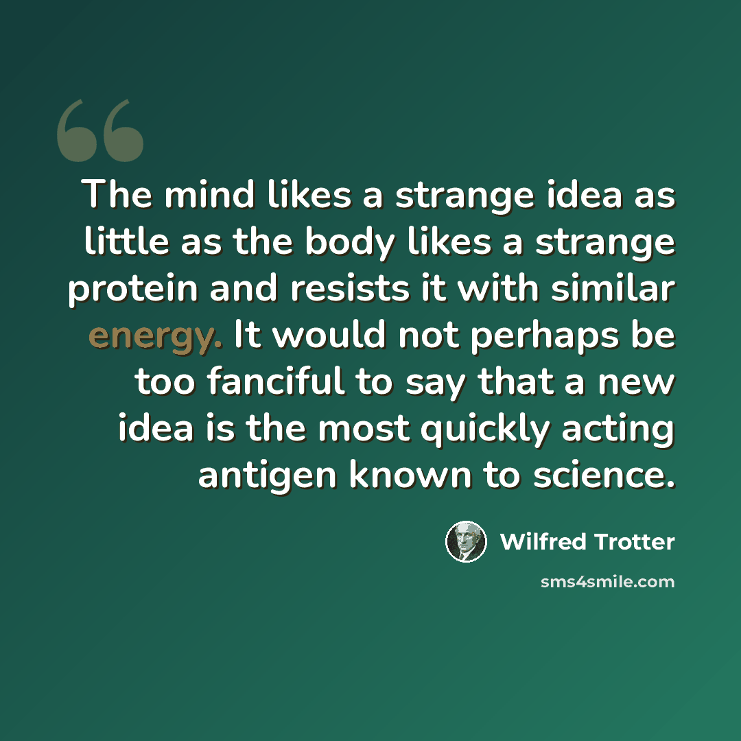 “The mind likes a strange idea as little as the body likes a strange protein and resists it with similar energy. It would not perhaps be too fanciful to say that a new idea is the most quickly acting antigen known to science.” quote by Wilfred Trotter