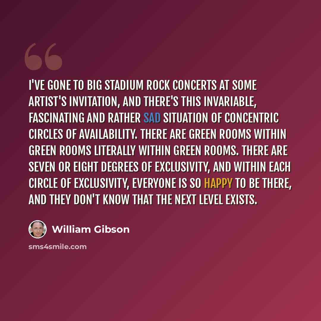 “I've gone to big stadium rock concerts at some artist's invitation, and there's this invariable, fascinating and rather sad situation of concentric circles of availability. There are Green Rooms within Green Rooms literally within Green Rooms. There are seven or eight degrees of exclusivity, and…” quote by William Gibson