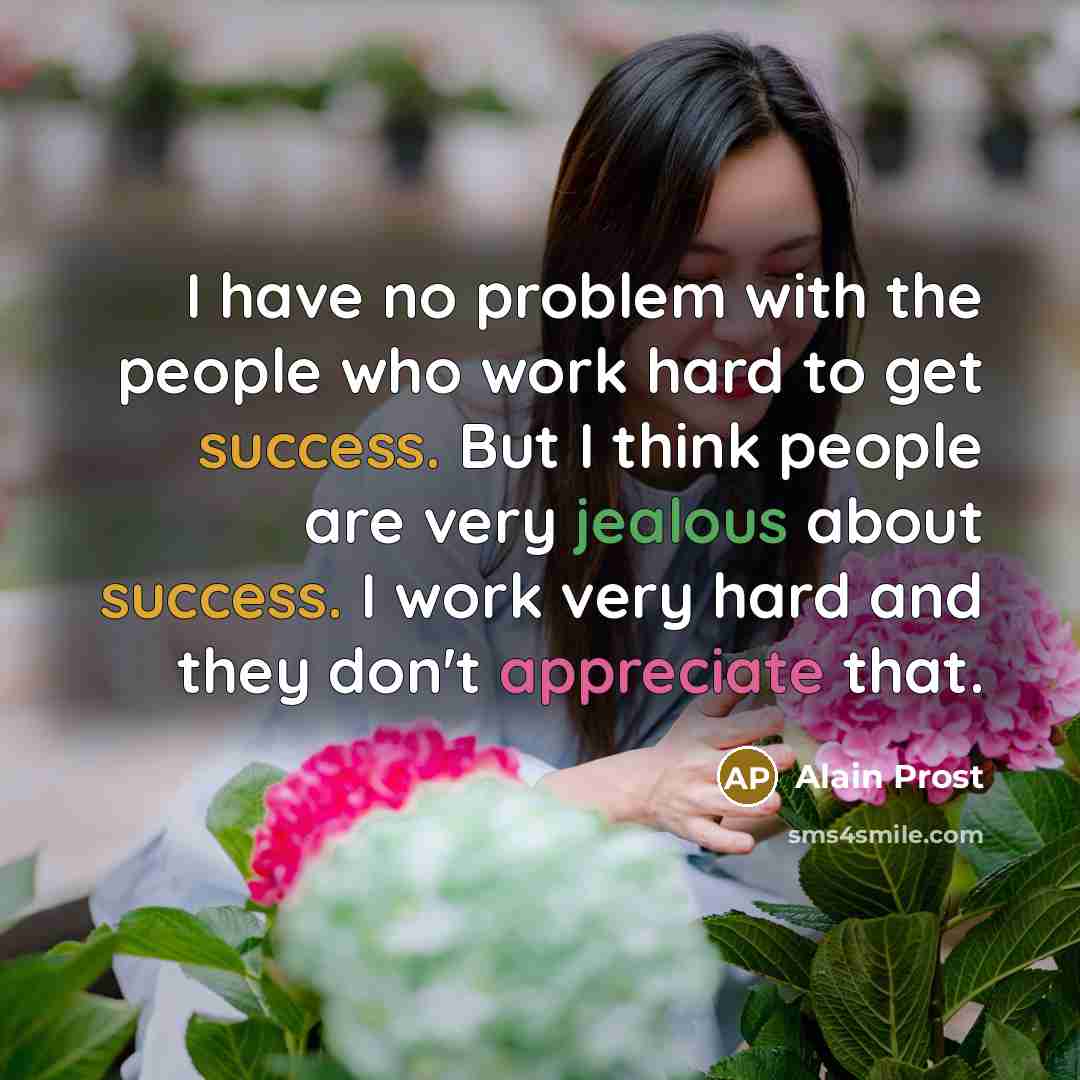“I have no problem with the people who work hard to get success. But I think people are very jealous about success. I work very hard and they don't appreciate that.” quote by Alain Prost
