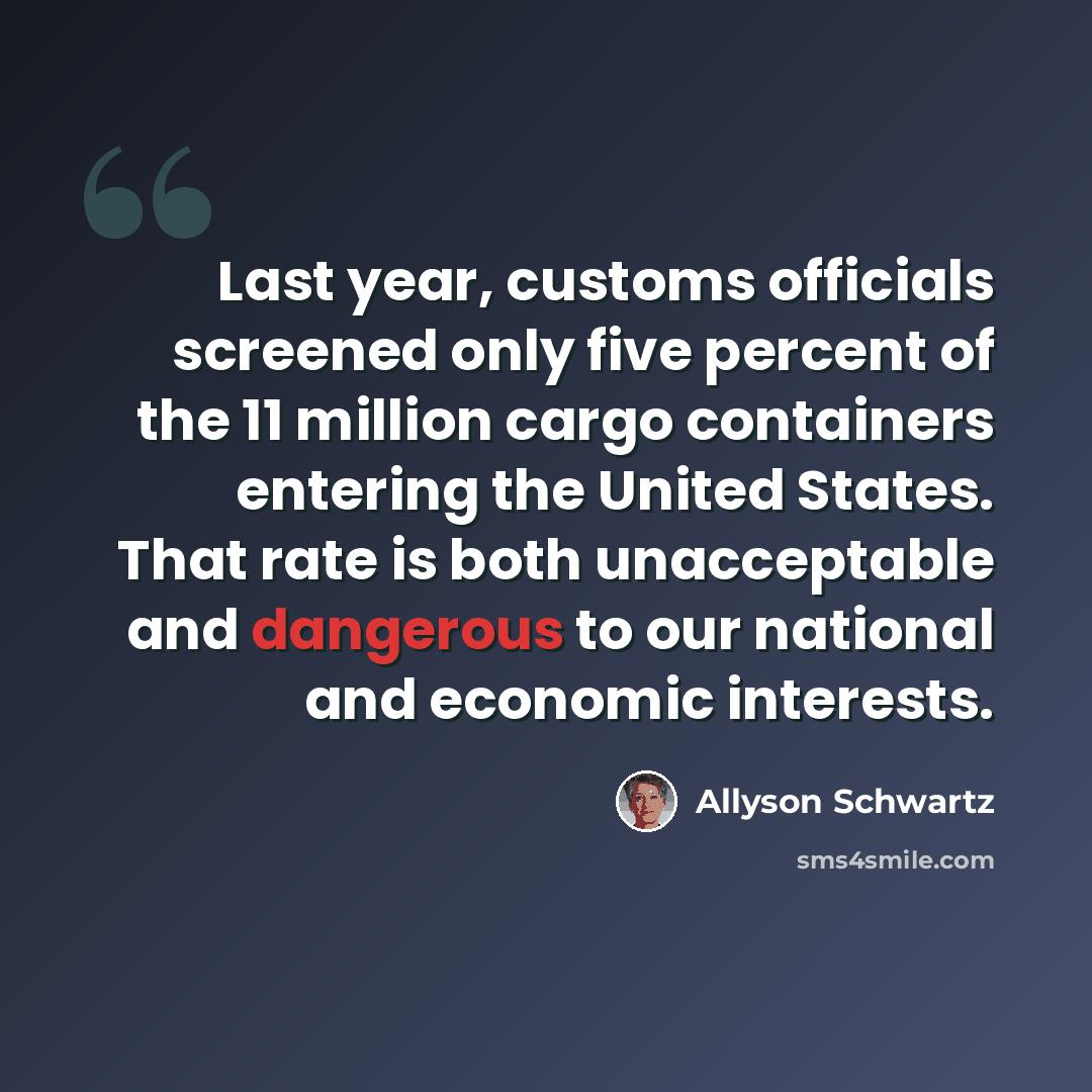 “Last year, customs officials screened only five percent of the 11 million cargo containers entering the United States. That rate is both unacceptable and dangerous to our national and economic interests.” quote by Allyson Schwartz