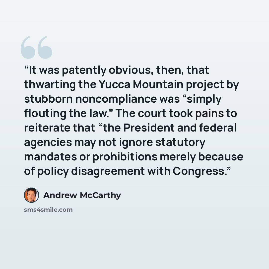 “It was patently obvious, then, that thwarting the Yucca Mountain project by stubborn noncompliance was “simply flouting the law.” The court took pains to reiterate that “the President and federal agencies may not ignore statutory mandates or prohibitions merely because of policy disagreement with…” quote by Andrew McCarthy