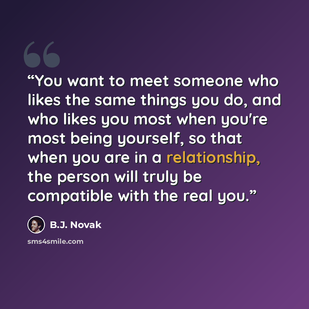 “You want to meet someone who likes the same things you do, and who likes you most when you're most being yourself, so that when you are in a relationship, the person will truly be compatible with the real you.” quote by B.J. Novak