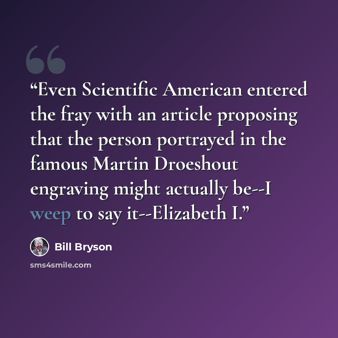 “Even Scientific American entered the fray with an article proposing that the person portrayed in the famous Martin Droeshout engraving might actually be--I weep to say it--Elizabeth I.” quote by Bill Bryson