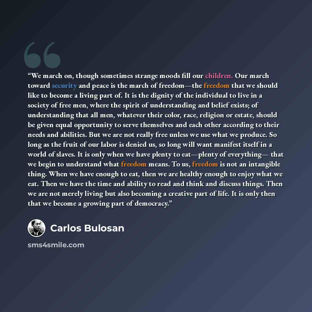 “We march on, though sometimes strange moods fill our children. Our march toward security and peace is the march of freedom—the freedom that we should like to become a living part of. It is the dignity of the individual to live in a society of free men, where the spirit of understanding and belief…” quote by Carlos Bulosan