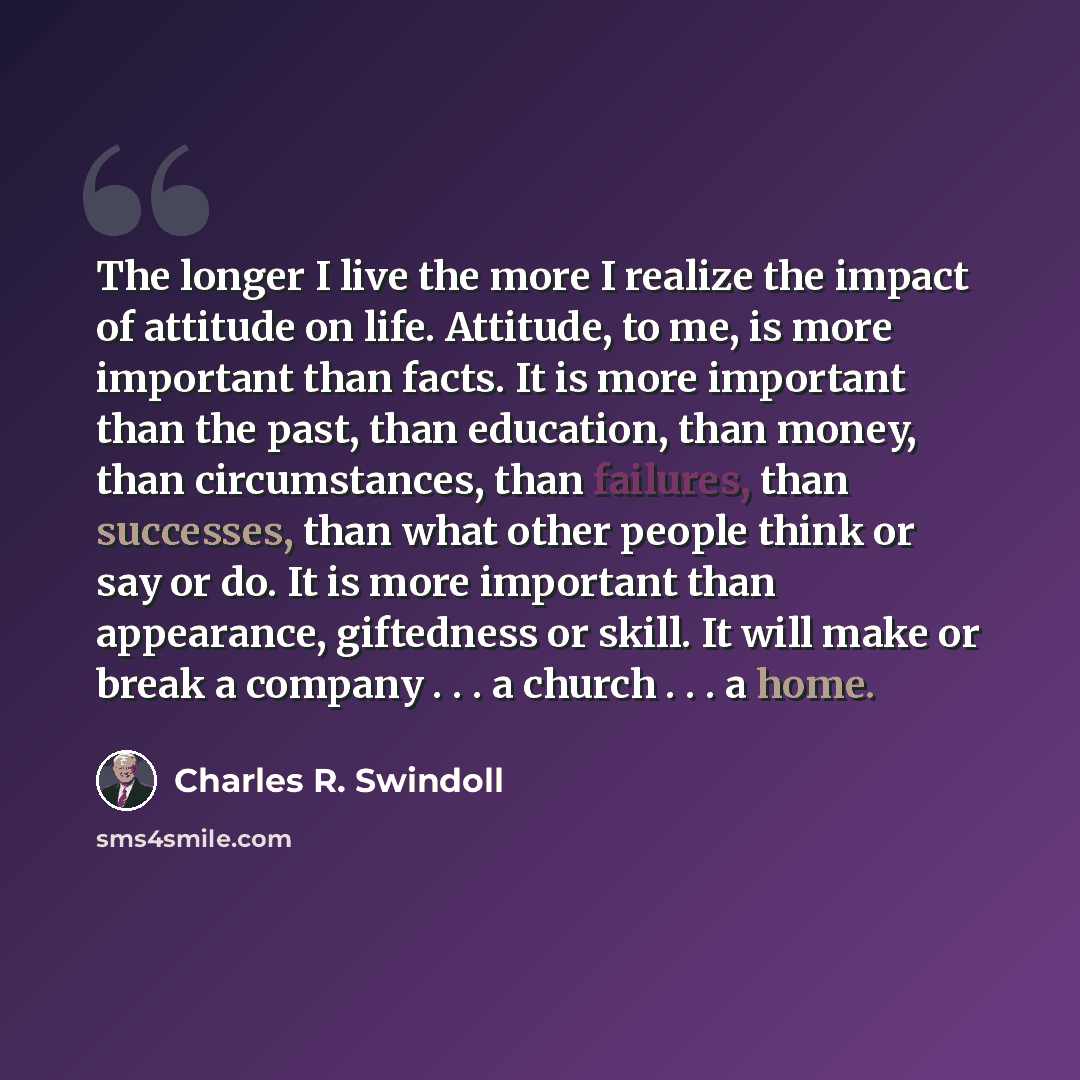 “The longer I live the more I realize the impact of attitude on life. Attitude, to me, is more important than facts. It is more important than the past, than education, than money, than circumstances, than failures, than successes, than what other people think or say or do. It is more important…” quote by Charles R. Swindoll