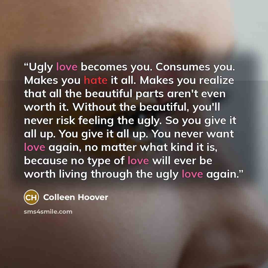 “Ugly love becomes you. Consumes you. Makes you hate it all. Makes you realize that all the beautiful parts aren't even worth it. Without the beautiful, you'll never risk feeling the ugly. So you give it all up. You give it all up. You never want love again, no matter what kind it is, because no…” quote by Colleen Hoover