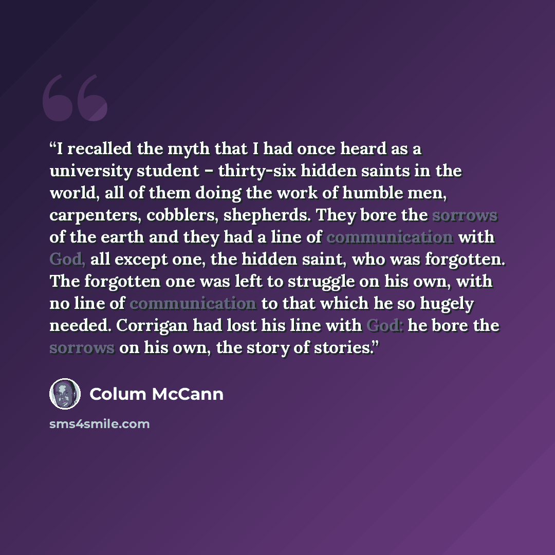 “I recalled the myth that I had once heard as a university student – thirty-six hidden saints in the world, all of them doing the work of humble men, carpenters, cobblers, shepherds. They bore the sorrows of the earth and they had a line of communication with God, all except one, the hidden saint…” quote by Colum McCann