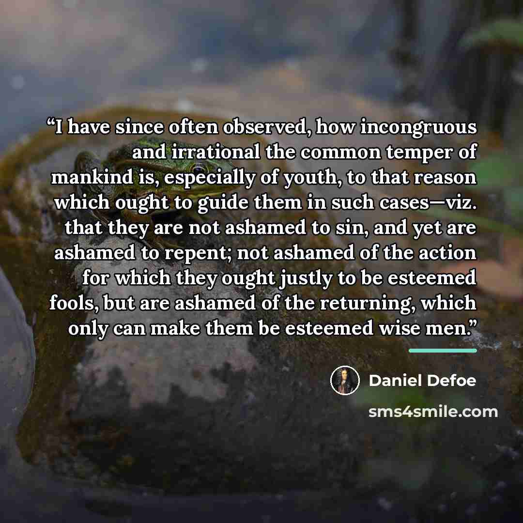 “I have since often observed, how incongruous and irrational the common temper of mankind is, especially of youth, to that reason which ought to guide them in such cases—viz. that they are not ashamed to sin, and yet are ashamed to repent; not ashamed of the action for which they ought justly to be…” quote by Daniel Defoe