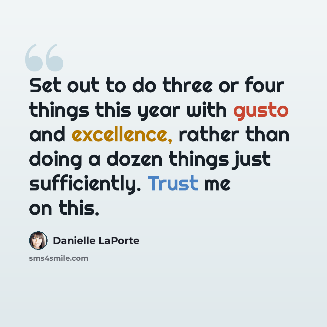 “Set out to do three or four things this year with gusto and excellence, rather than doing a dozen things just sufficiently. Trust me on this.” quote by Danielle LaPorte