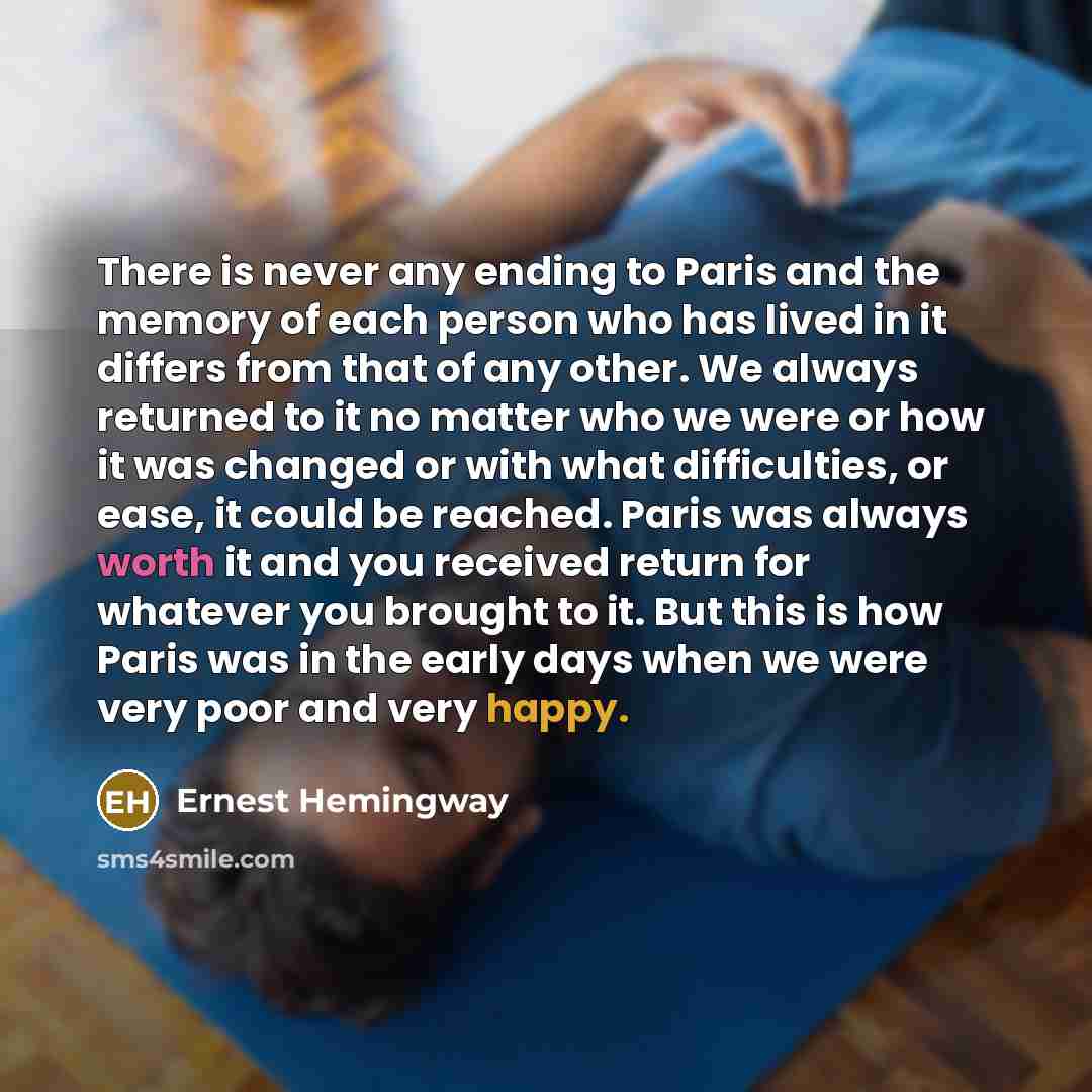 “There is never any ending to Paris and the memory of each person who has lived in it differs from that of any other. We always returned to it no matter who we were or how it was changed or with what difficulties, or ease, it could be reached. Paris was always worth it and you received return for…” quote by Ernest Hemingway