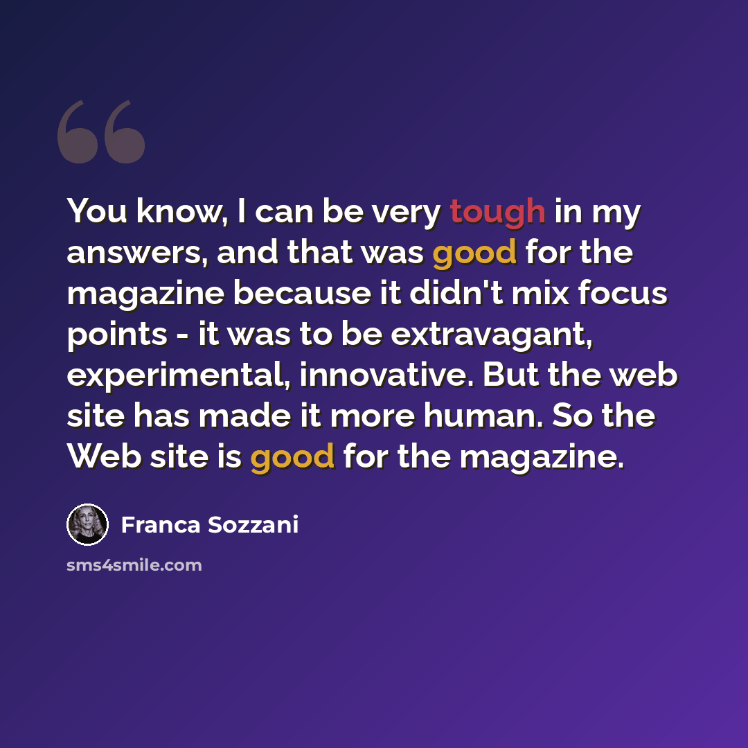 “You know, I can be very tough in my answers, and that was good for the magazine because it didn't mix focus points - it was to be extravagant, experimental, innovative. But the web site has made it more human. So the Web site is good for the magazine.” quote by Franca Sozzani