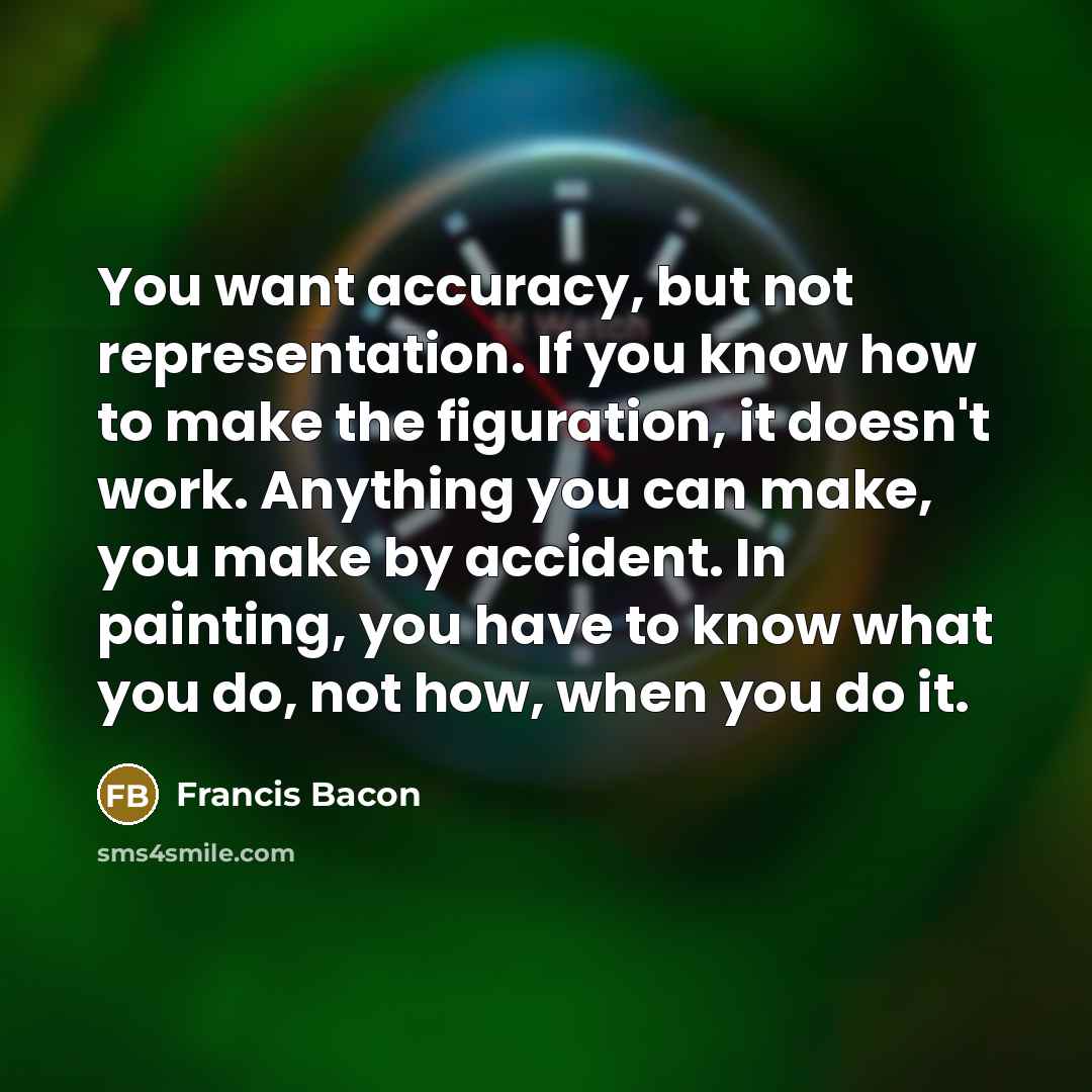 “You want accuracy, but not representation. If you know how to make the figuration, it doesn't work. Anything you can make, you make by accident. In painting, you have to know what you do, not how, when you do it.” quote by Francis Bacon