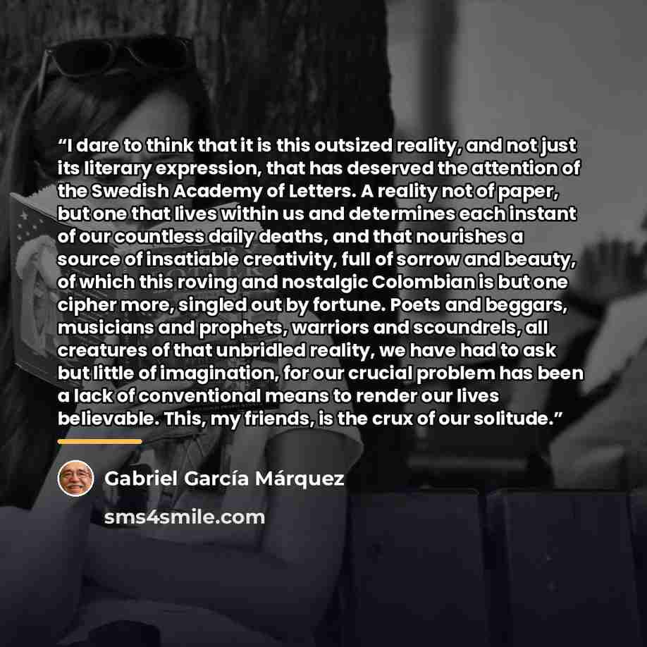 “I dare to think that it is this outsized reality, and not just its literary expression, that has deserved the attention of the Swedish Academy of Letters. A reality not of paper, but one that lives within us and determines each instant of our countless daily deaths, and that nourishes a source of…” quote by Gabriel García Márquez