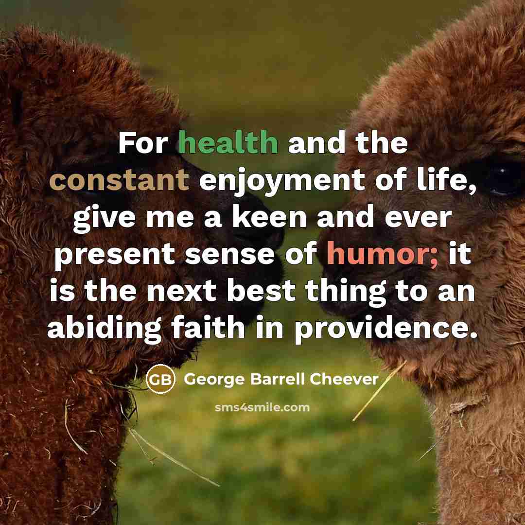“For health and the constant enjoyment of life, give me a keen and ever present sense of humor; it is the next best thing to an abiding faith in providence.” quote by George Barrell Cheever