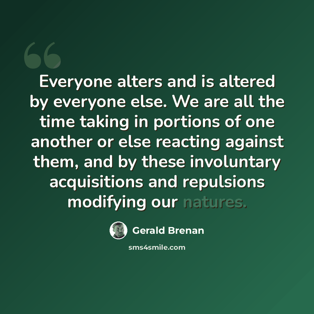 “Everyone alters and is altered by everyone else. We are all the time taking in portions of one another or else reacting against them, and by these involuntary acquisitions and repulsions modifying our natures.” quote by Gerald Brenan