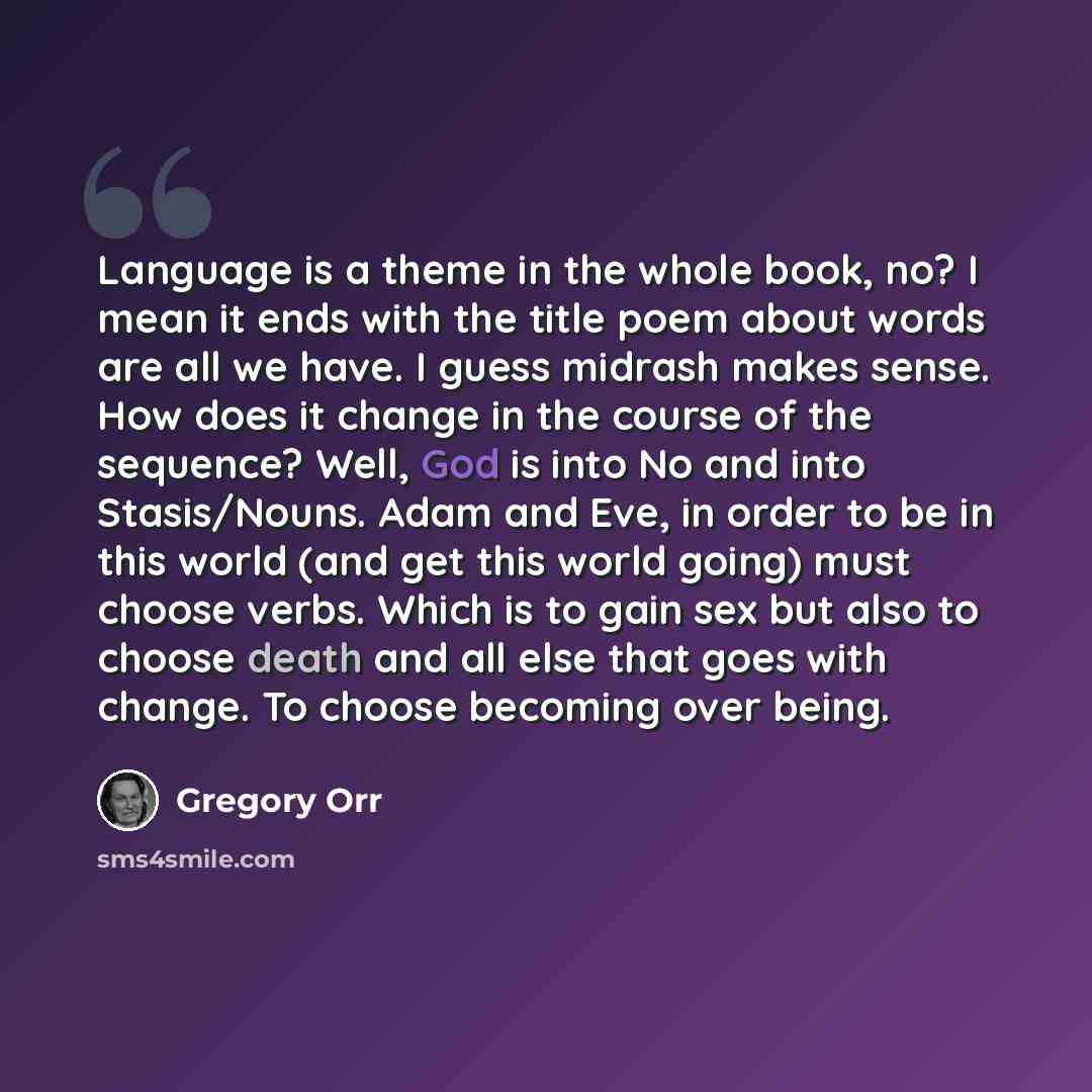 “Language is a theme in the whole book, no? I mean it ends with the title poem about words are all we have. I guess midrash makes sense. How does it change in the course of the sequence? Well, God is into No and into Stasis/Nouns. Adam and Eve, in order to be in this world (and get this world…” quote by Gregory Orr