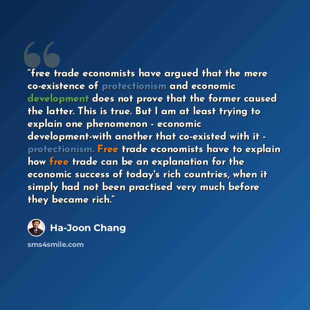 “free trade economists have argued that the mere co-existence of protectionism and economic development does not prove that the former caused the latter. This is true. But I am at least trying to explain one phenomenon - economic development-with another that co-existed with it - protectionism…” quote by Ha-Joon Chang