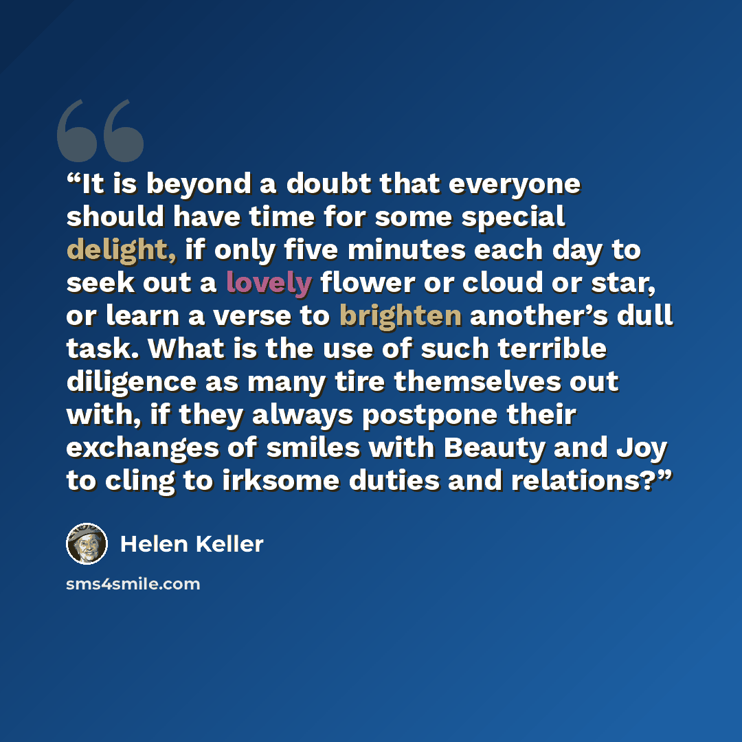 “It is beyond a doubt that everyone should have time for some special delight, if only five minutes each day to seek out a lovely flower or cloud or star, or learn a verse to brighten another’s dull task. What is the use of such terrible diligence as many tire themselves out with, if they always…” quote by Helen Keller