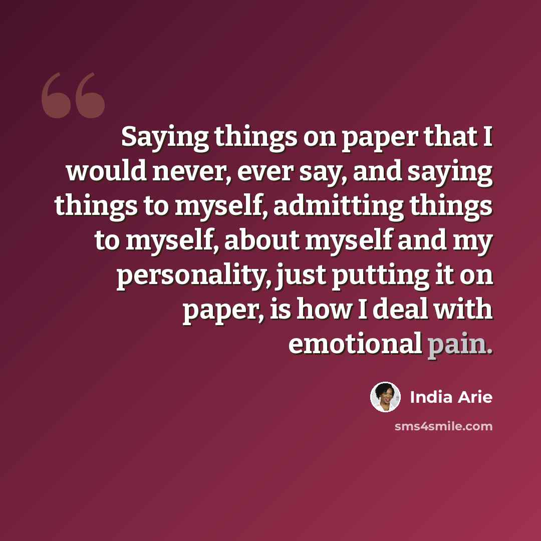 “Saying things on paper that I would never, ever say, and saying things to myself, admitting things to myself, about myself and my personality, just putting it on paper, is how I deal with emotional pain.” quote by India Arie