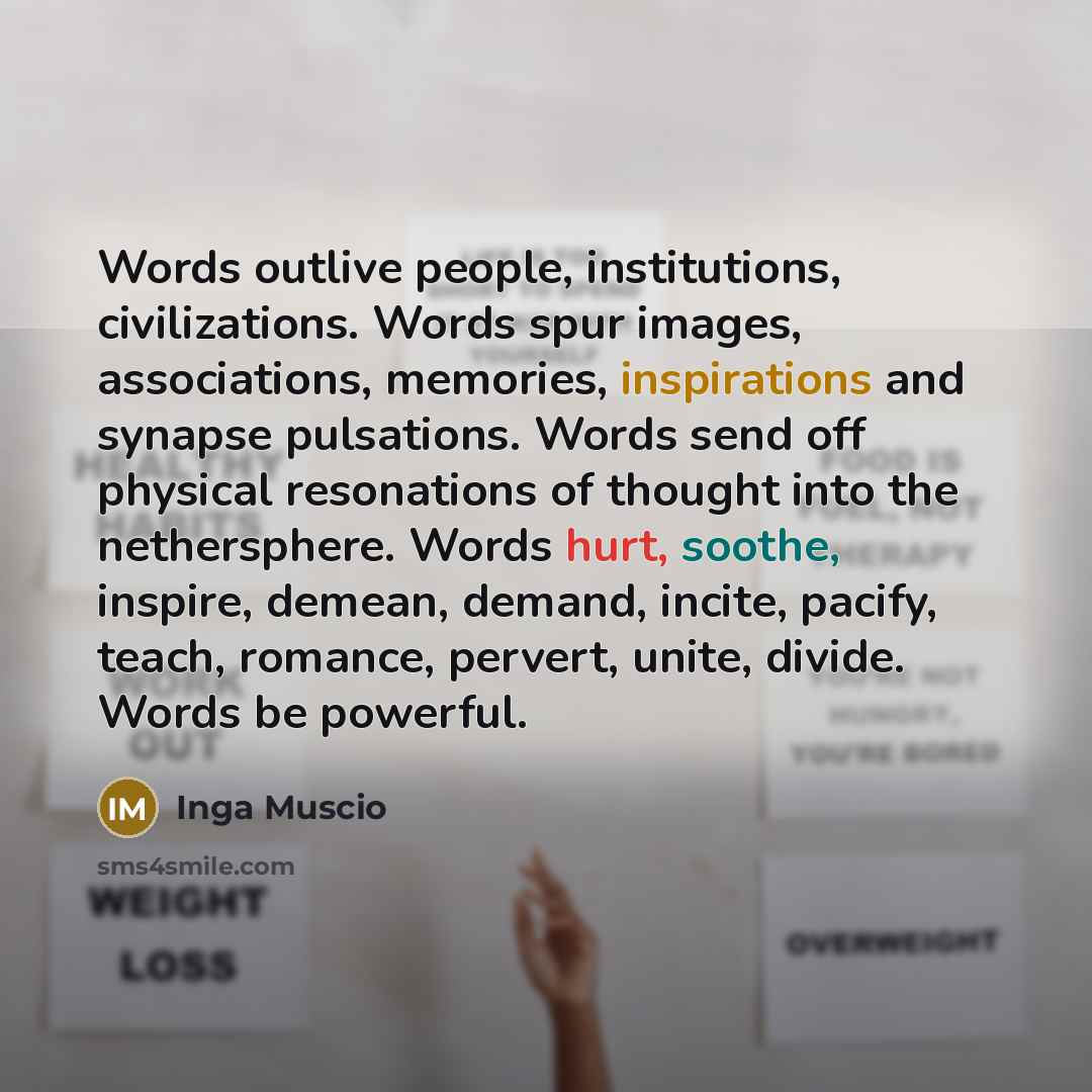 “Words outlive people, institutions, civilizations. Words spur images, associations, memories, inspirations and synapse pulsations. Words send off physical resonations of thought into the nethersphere. Words hurt, soothe, inspire, demean, demand, incite, pacify, teach, romance, pervert, unite…” quote by Inga Muscio