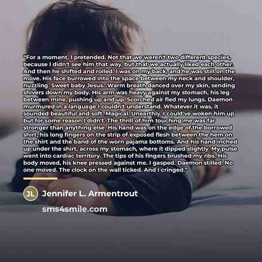 “For a moment, I pretended. Not that we weren't two different species, because I didn't see him that way, but that we actually liked each other. And then he shifted and rolled. I was on my back, and he was still on the move. His face burrowed into the space between my neck and shoulder, nuzzling…” quote by Jennifer L. Armentrout