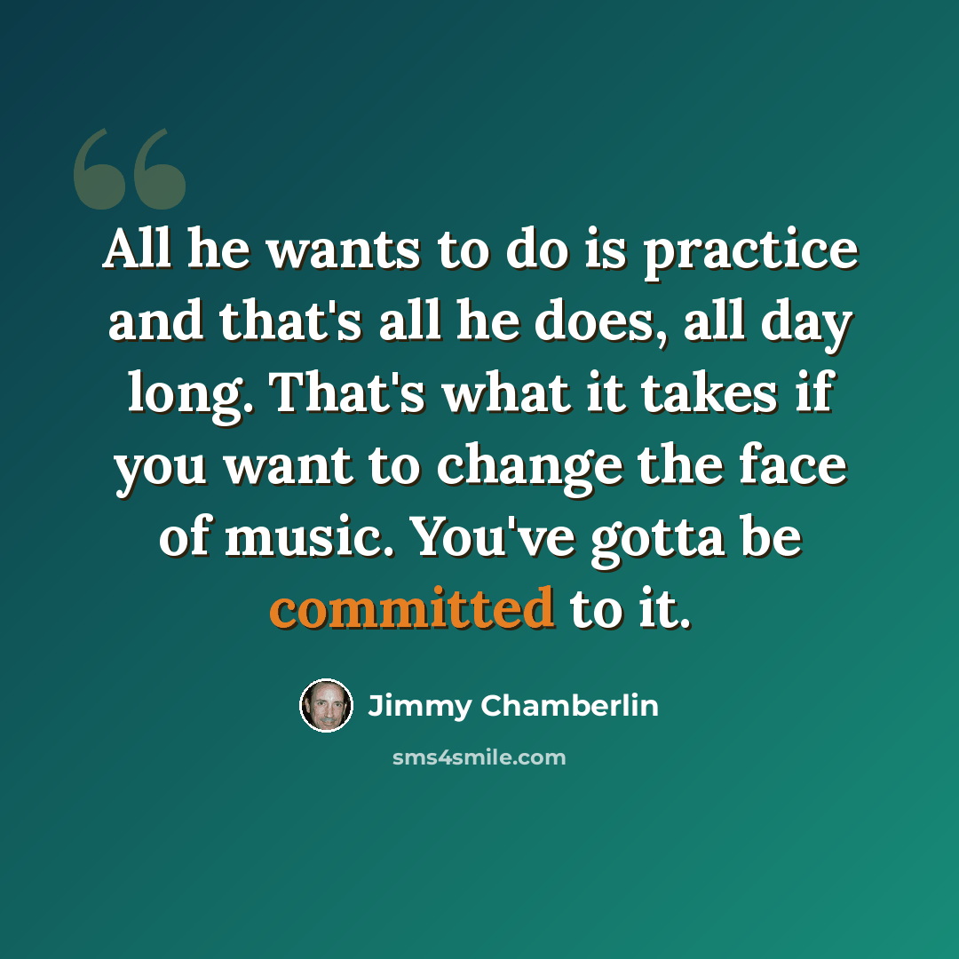 “All he wants to do is practice and that's all he does, all day long. That's what it takes if you want to change the face of music. You've gotta be committed to it.” quote by Jimmy Chamberlin