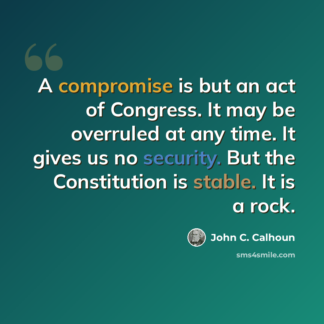 “A compromise is but an act of Congress. It may be overruled at any time. It gives us no security. But the Constitution is stable. It is a rock.” quote by John C. Calhoun