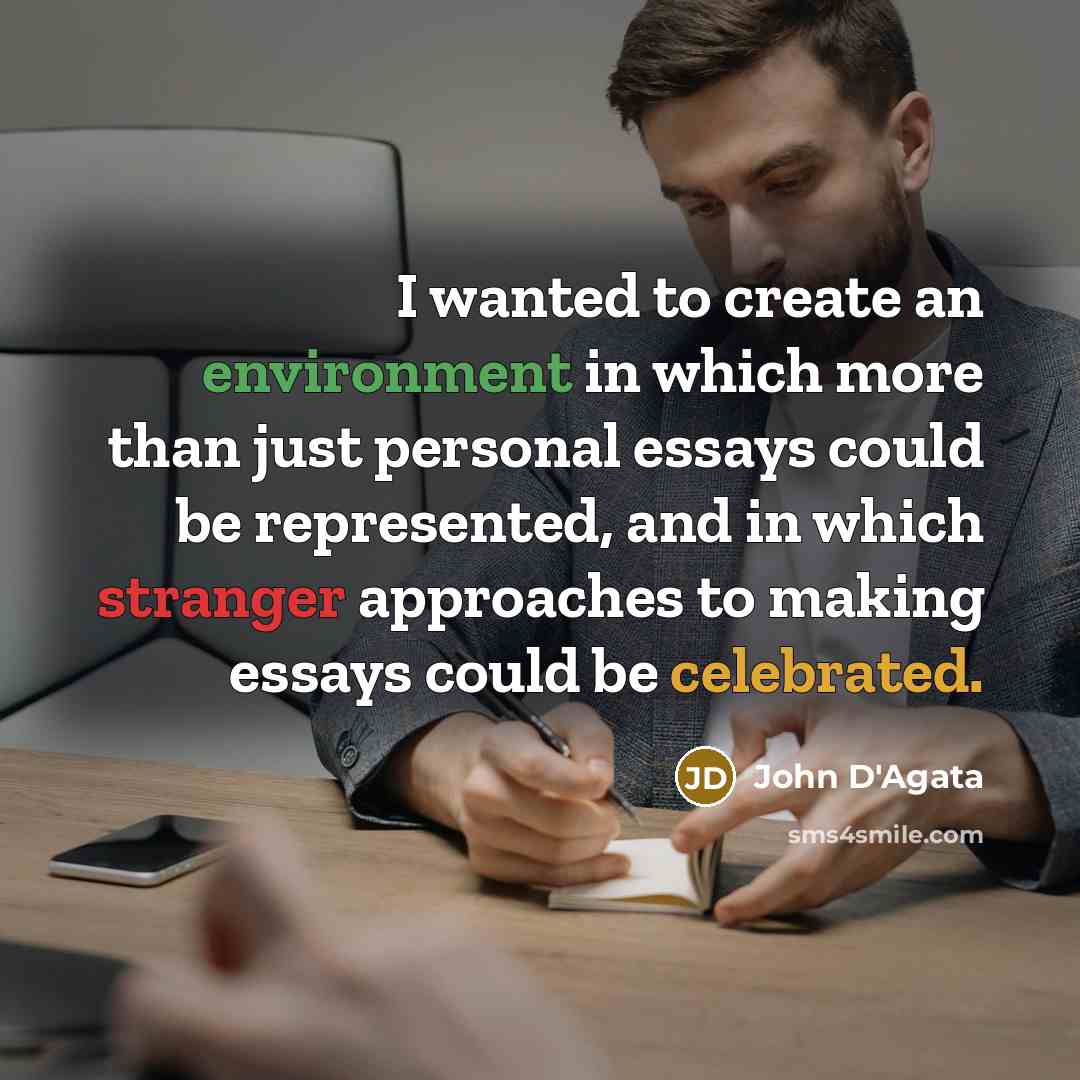 “I wanted to create an environment in which more than just personal essays could be represented, and in which stranger approaches to making essays could be celebrated.” quote by John D'Agata