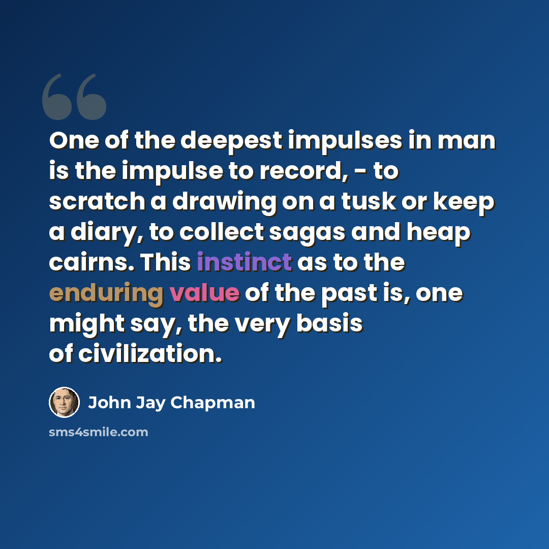 “One of the deepest impulses in man is the impulse to record, - to scratch a drawing on a tusk or keep a diary, to collect sagas and heap cairns. This instinct as to the enduring value of the past is, one might say, the very basis of civilization.” quote by John Jay Chapman