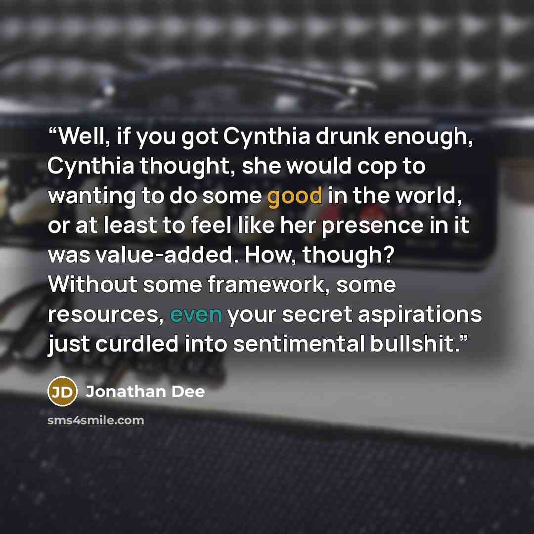 “Well, if you got Cynthia drunk enough, Cynthia thought, she would cop to wanting to do some good in the world, or at least to feel like her presence in it was value-added. How, though? Without some framework, some resources, even your secret aspirations just curdled into sentimental bullshit.” quote by Jonathan Dee