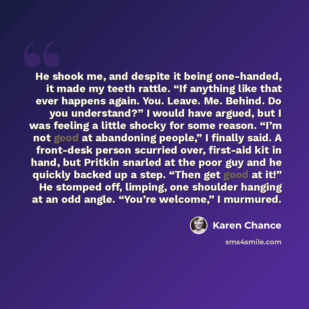 “He shook me, and despite it being one-handed, it made my teeth rattle. “If anything like that ever happens again. You. Leave. Me. Behind. Do you understand?” I would have argued, but I was feeling a little shocky for some reason. “I’m not good at abandoning people,” I finally said. A front-desk…” quote by Karen Chance