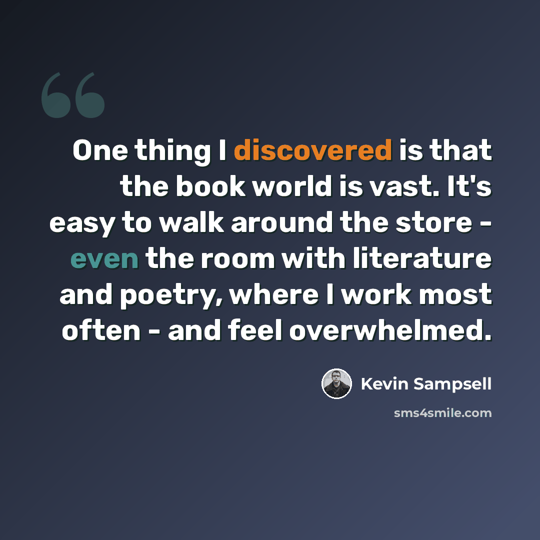 “One thing I discovered is that the book world is vast. It's easy to walk around the store - even the room with literature and poetry, where I work most often - and feel overwhelmed.” quote by Kevin Sampsell