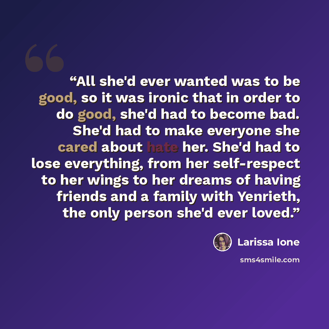 “All she'd ever wanted was to be good, so it was ironic that in order to do good, she'd had to become bad. She'd had to make everyone she cared about hate her. She'd had to lose everything, from her self-respect to her wings to her dreams of having friends and a family with Yenrieth, the only…” quote by Larissa Ione