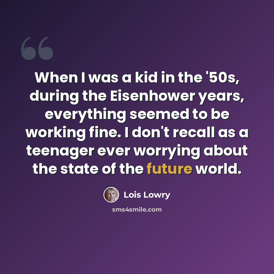 “When I was a kid in the '50s, during the Eisenhower years, everything seemed to be working fine. I don't recall as a teenager ever worrying about the state of the future world.” quote by Lois Lowry