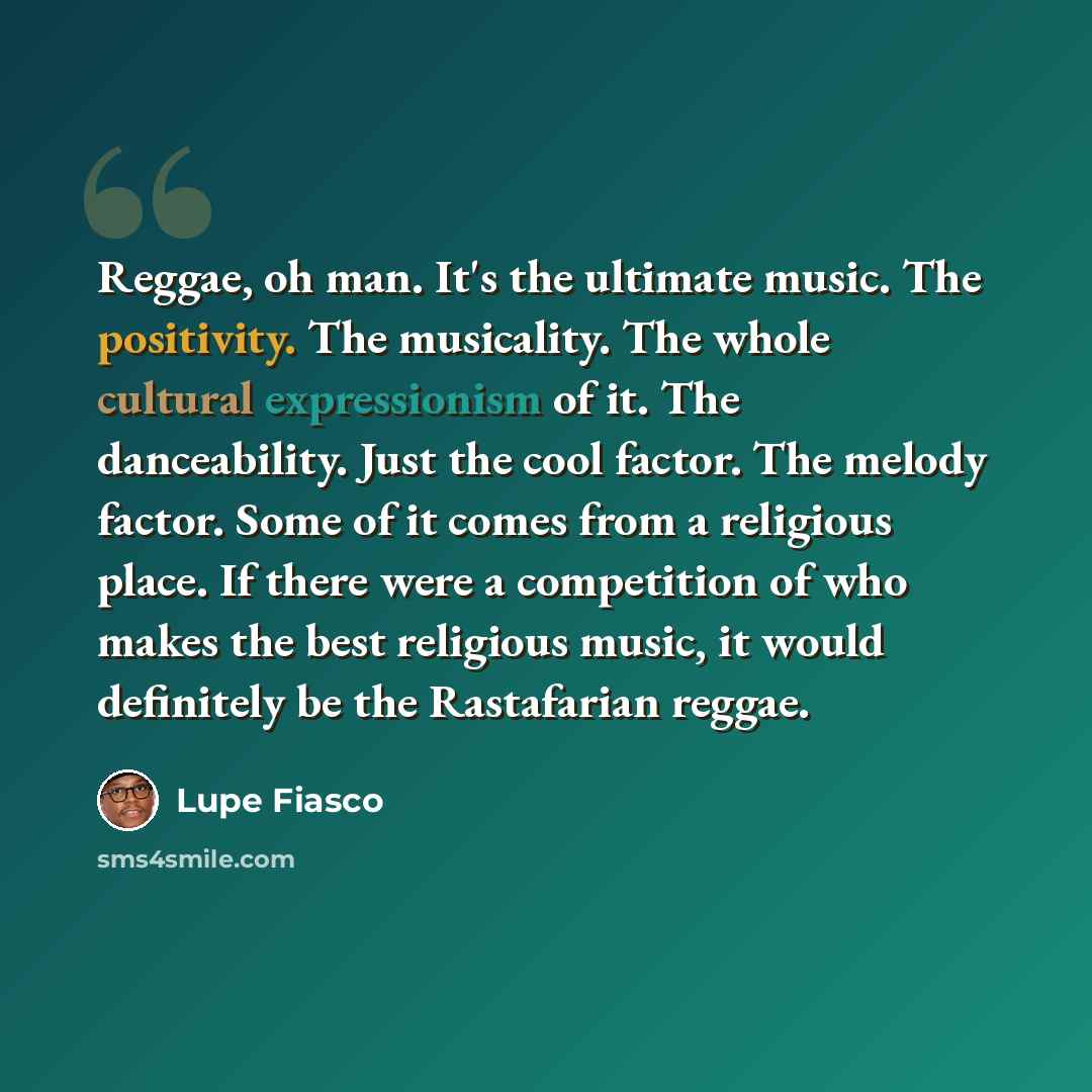 “Reggae, oh man. It's the ultimate music. The positivity. The musicality. The whole cultural expressionism of it. The danceability. Just the cool factor. The melody factor. Some of it comes from a religious place. If there were a competition of who makes the best religious music, it would…” quote by Lupe Fiasco