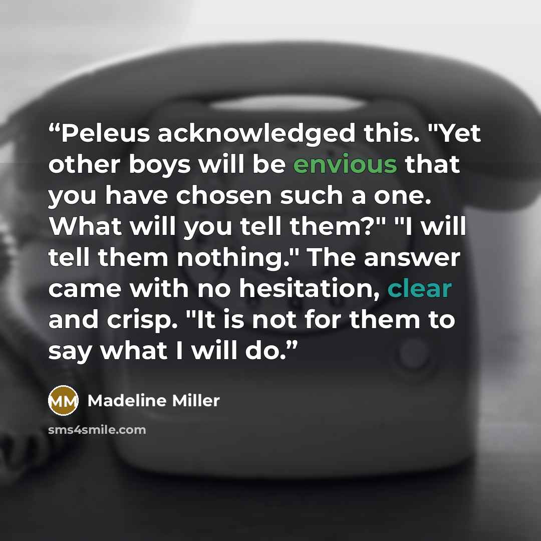 “Peleus acknowledged this. "Yet other boys will be envious that you have chosen such a one. What will you tell them?" "I will tell them nothing." The answer came with no hesitation, clear and crisp. "It is not for them to say what I will do.” quote by Madeline Miller