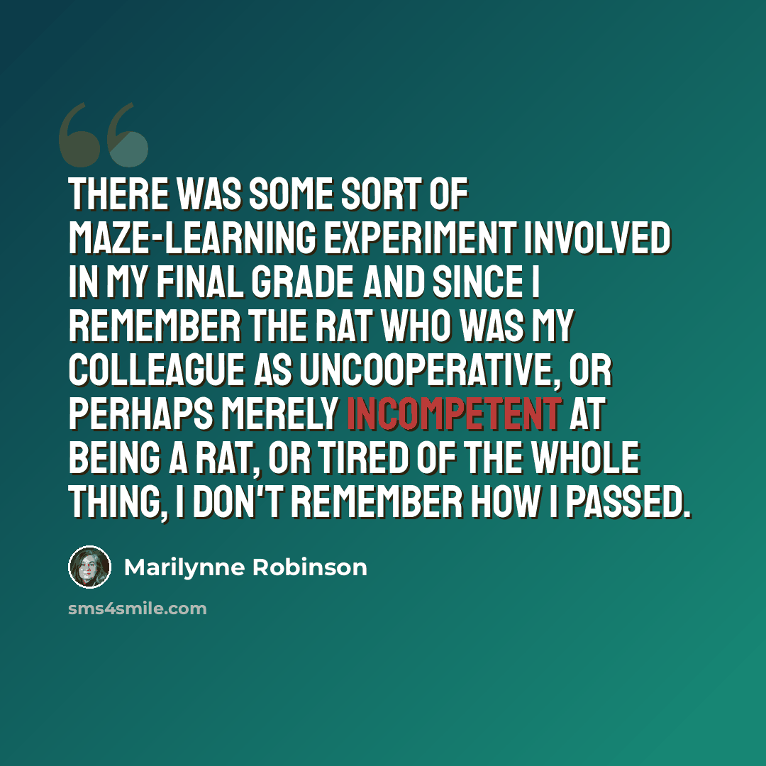 “There was some sort of maze-learning experiment involved in my final grade and since I remember the rat who was my colleague as uncooperative, or perhaps merely incompetent at being a rat, or tired of the whole thing, I don't remember how I passed.” quote by Marilynne Robinson