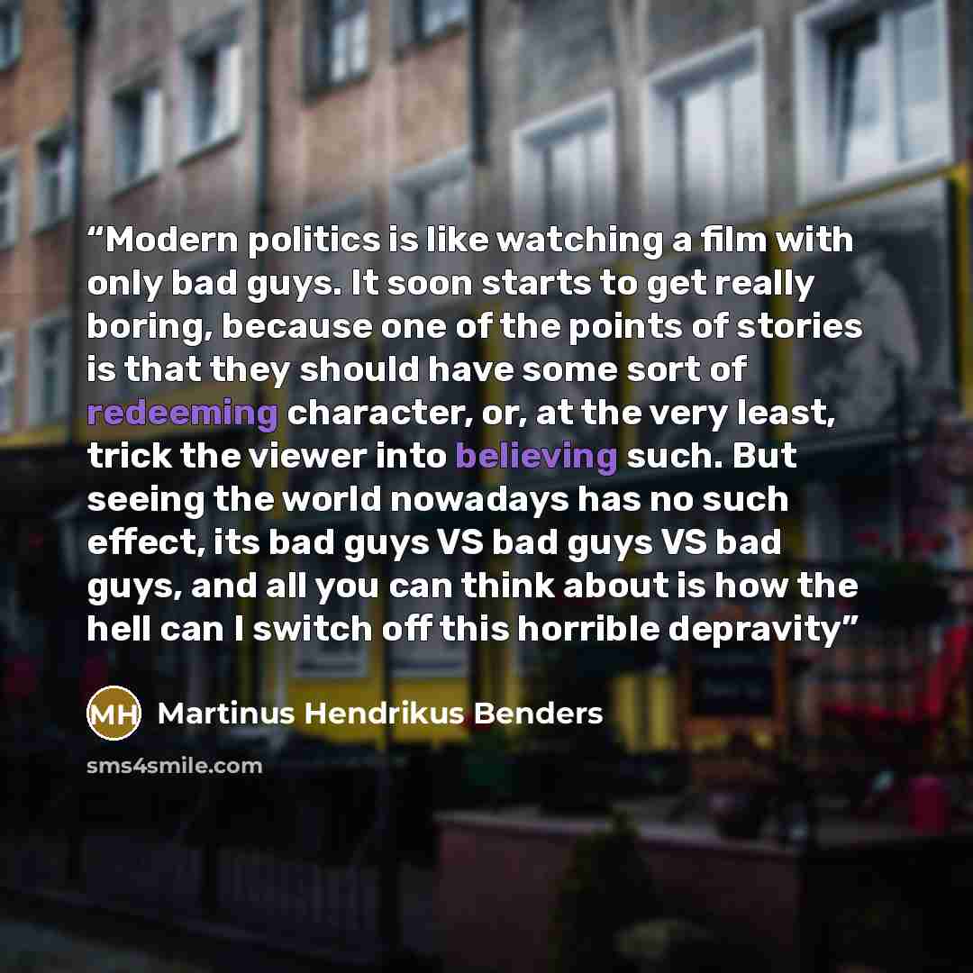 “Modern politics is like watching a film with only bad guys. It soon starts to get really boring, because one of the points of stories is that they should have some sort of redeeming character, or, at the very least, trick the viewer into believing such. But seeing the world nowadays has no such…” quote by Martinus Hendrikus Benders