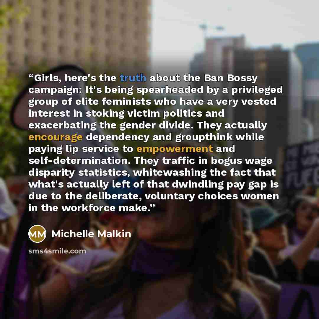 “Girls, here's the truth about the Ban Bossy campaign: It's being spearheaded by a privileged group of elite feminists who have a very vested interest in stoking victim politics and exacerbating the gender divide. They actually encourage dependency and groupthink while paying lip service to…” quote by Michelle Malkin