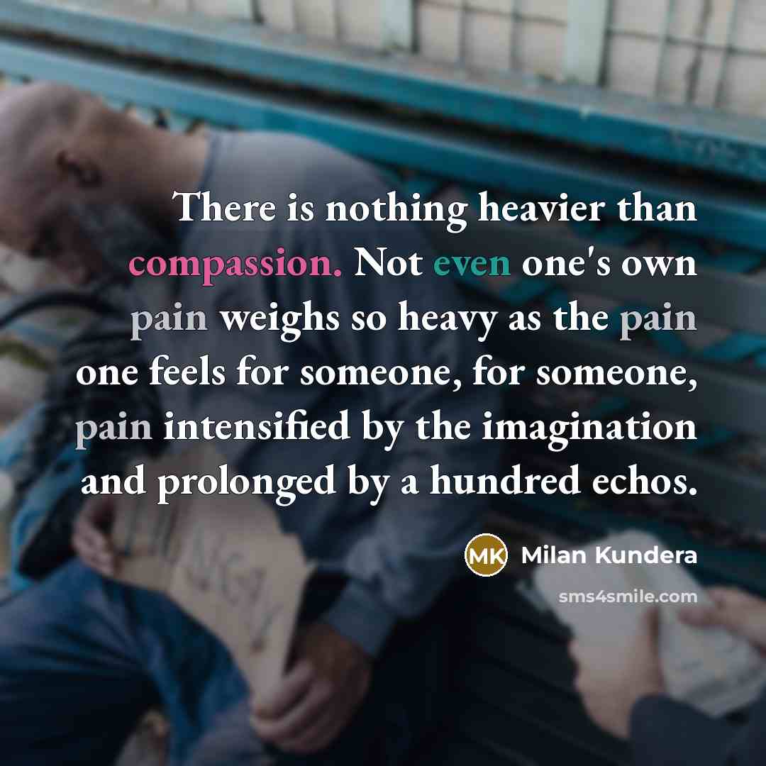 “There is nothing heavier than compassion. Not even one's own pain weighs so heavy as the pain one feels for someone, for someone, pain intensified by the imagination and prolonged by a hundred echos.” quote by Milan Kundera