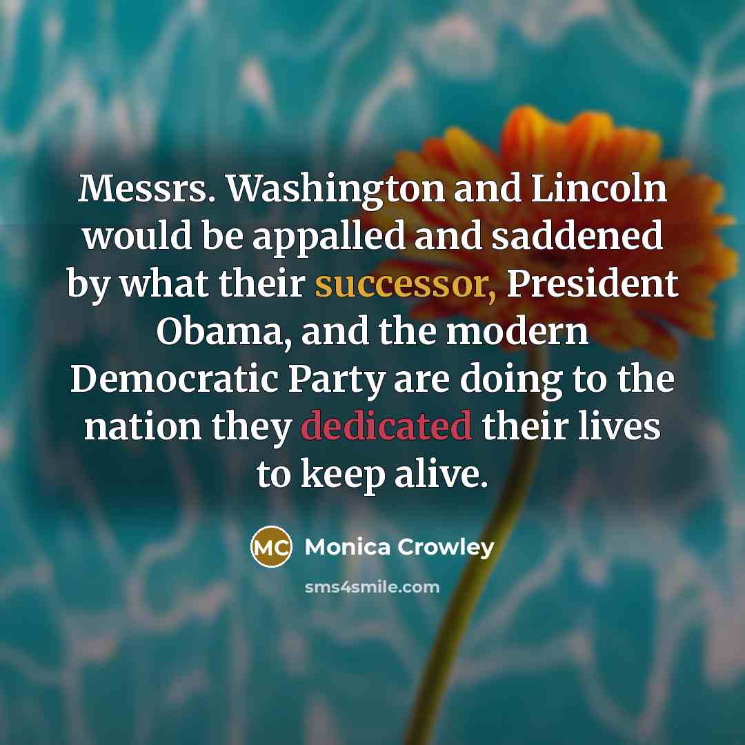 “Messrs. Washington and Lincoln would be appalled and saddened by what their successor, President Obama, and the modern Democratic Party are doing to the nation they dedicated their lives to keep alive.” quote by Monica Crowley