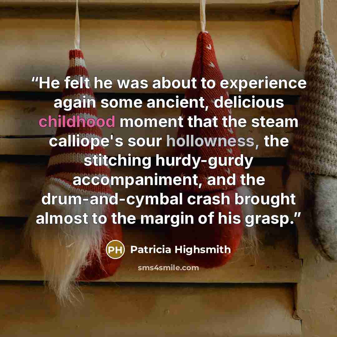“He felt he was about to experience again some ancient, delicious childhood moment that the steam calliope's sour hollowness, the stitching hurdy-gurdy accompaniment, and the drum-and-cymbal crash brought almost to the margin of his grasp.” quote by Patricia Highsmith
