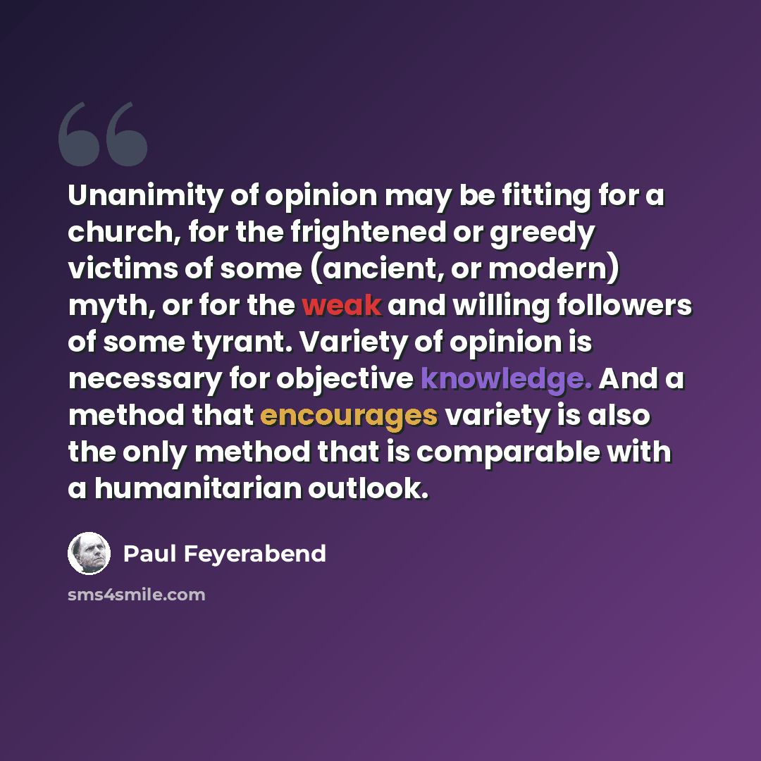 “Unanimity of opinion may be fitting for a church, for the frightened or greedy victims of some (ancient, or modern) myth, or for the weak and willing followers of some tyrant. Variety of opinion is necessary for objective knowledge. And a method that encourages variety is also the only method that…” quote by Paul Feyerabend
