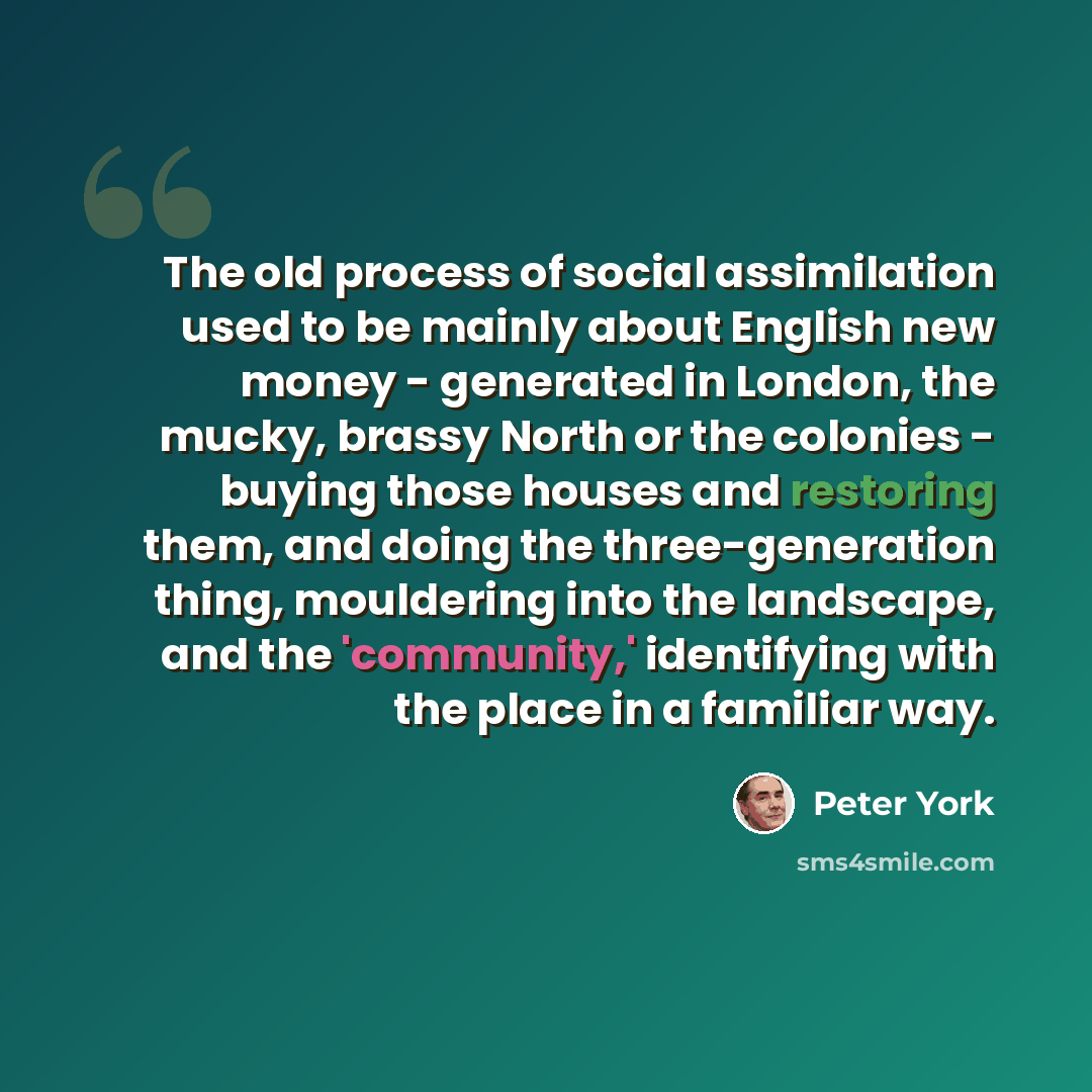 “The old process of social assimilation used to be mainly about English new money - generated in London, the mucky, brassy North or the colonies - buying those houses and restoring them, and doing the three-generation thing, mouldering into the landscape, and the 'community,' identifying with the…” quote by Peter York